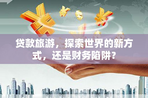 龙泉驿贷款旅游，探索世界的新方式，还是财务陷阱？